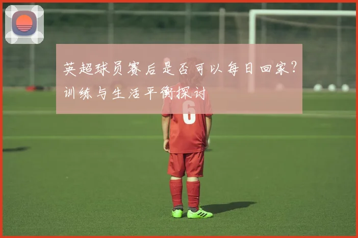 英超球员赛后是否可以每日回家？训练与生活平衡探讨