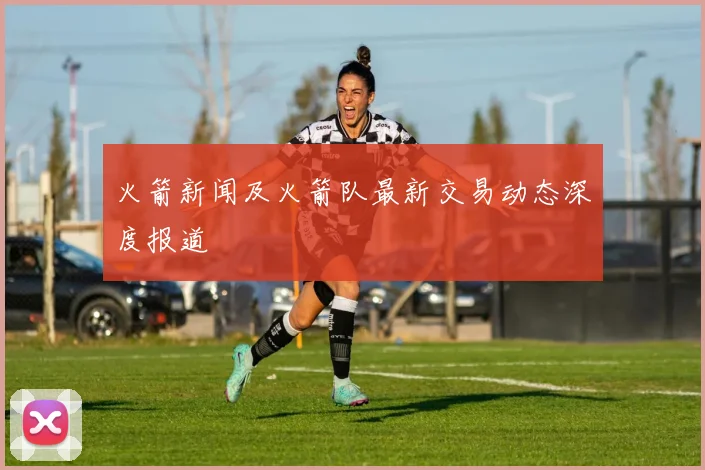 火箭新闻及火箭队最新交易动态深度报道