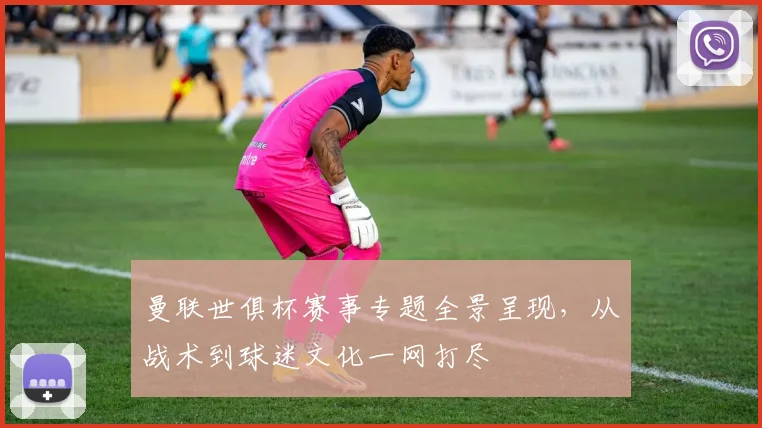 曼联世俱杯赛事专题全景呈现，从战术到球迷文化一网打尽