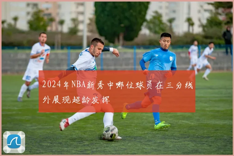 2024年NBA新秀中哪位球员在三分线外展现超龄发挥